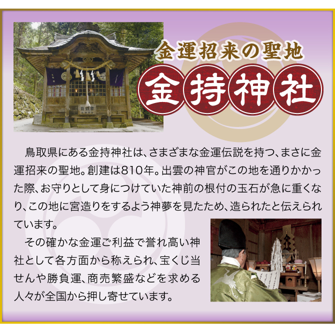 【金運招来の聖地「金持神社」】鳥取県にある金持神社は、さまざまな金運伝説を持つ、まさに金運招来の聖地。創建は810年。出雲の神官がこの地を通りかかった際、お守りとして身につけていた神前の根付の玉石が急に重くなり、この地に宮造りをするよう神夢を見たため、造られたと伝えられています。その確かな金運ご利益で誉れ高い神社として各方面から称えられ、宝くじ当せんや勝負運、商売繁盛などを求める人々が全国から押し寄せています。
