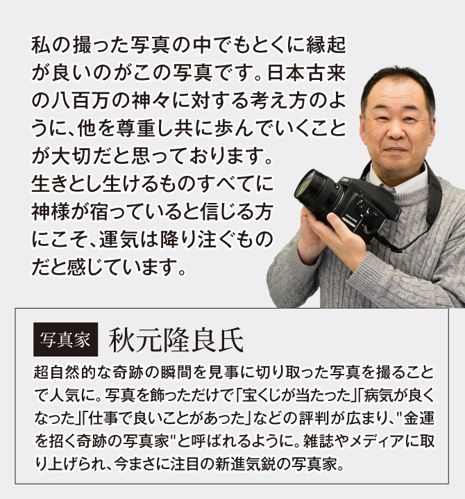 写真家：秋元隆良氏。超自然的な奇跡の瞬間を見事に切り取った写真を撮ることで人気に。金運を招く写真家と呼ばれるように。今まさに新進気鋭の写真家