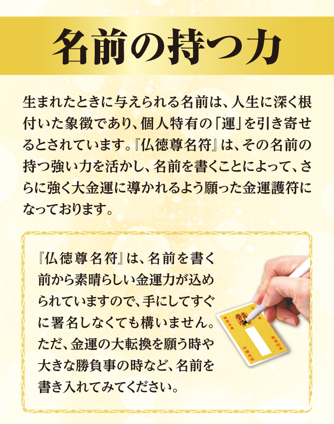 「仏徳尊名符」は名前を書く前から素晴らしい金運力が込められていますので、手にしてすぐに署名しなくても構いません。金運の大転換を願う時や大きな勝負事の時など、名前を書き入れてみてください。