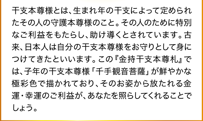 干支本尊様とは、生まれ年の干支によって定められたその人の守護本尊様のこと。その人のために特別なご利益をもたらし、助け導くとされています。古来、日本人は自分の干支本尊様をお守りとして身につけてきたといいます。
