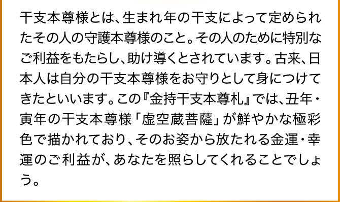 干支本尊様とは、生まれ年の干支によって定められたその人の守護本尊様のこと。その人のために特別なご利益をもたらし、助け導くとされています。古来、日本人は自分の干支本尊様をお守りとして身につけてきたといいます。