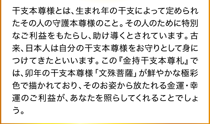 干支本尊様とは、生まれ年の干支によって定められたその人の守護本尊様のこと。その人のために特別なご利益をもたらし、助け導くとされています。古来、日本人は自分の干支本尊様をお守りとして身につけてきたといいます。
