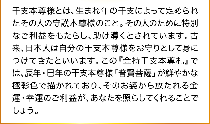 干支本尊様とは、生まれ年の干支によって定められたその人の守護本尊様のこと。その人のために特別なご利益をもたらし、助け導くとされています。古来、日本人は自分の干支本尊様をお守りとして身につけてきたといいます。