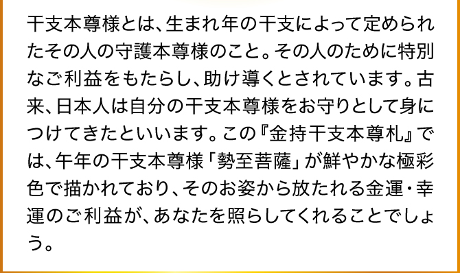 干支本尊様とは、生まれ年の干支によって定められたその人の守護本尊様のこと。その人のために特別なご利益をもたらし、助け導くとされています。古来、日本人は自分の干支本尊様をお守りとして身につけてきたといいます。