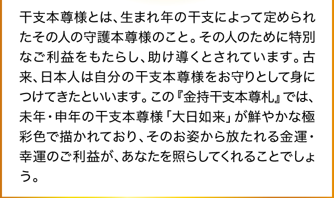 干支本尊様とは、生まれ年の干支によって定められたその人の守護本尊様のこと。その人のために特別なご利益をもたらし、助け導くとされています。古来、日本人は自分の干支本尊様をお守りとして身につけてきたといいます。