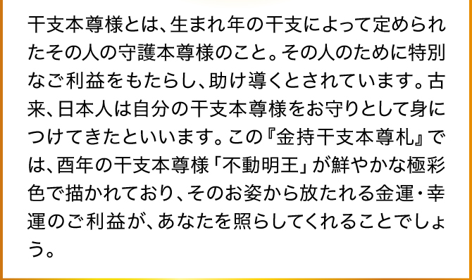 干支本尊様とは、生まれ年の干支によって定められたその人の守護本尊様のこと。その人のために特別なご利益をもたらし、助け導くとされています。古来、日本人は自分の干支本尊様をお守りとして身につけてきたといいます。