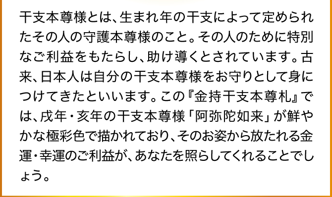 干支本尊様とは、生まれ年の干支によって定められたその人の守護本尊様のこと。その人のために特別なご利益をもたらし、助け導くとされています。古来、日本人は自分の干支本尊様をお守りとして身につけてきたといいます。