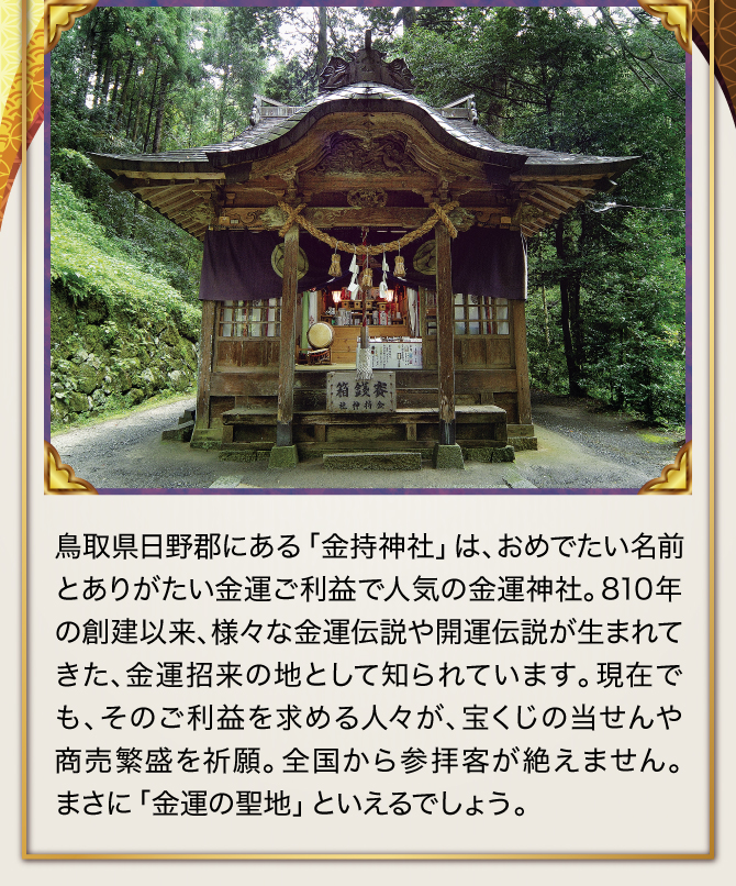 鳥取県日野郡にある「金持神社」は、おめでたい名前とありがたい金運ご利益で人気の金運神社。810年の創建以来、様々な金運伝説や開運伝説が生まれてきた、金運招来の地として知られています。現在でも、そのご利益を求める人々が、宝くじの当せんや商売繁盛を祈願。全国から参拝客が絶えません。まさに「金運の聖地」といえるでしょう。