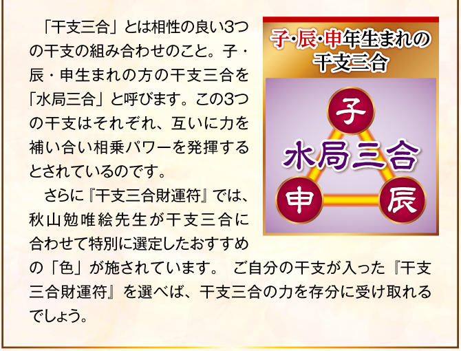 〈子・辰・申年生まれの干支三合：水局三合〉「干支三合」とは相性の良い３つの干支の組み合わせのこと。子・辰・申生まれの方の干支三合を「水局三合」と呼びます。この３つの干支はそれぞれ、互いに力を補い合い相乗パワーを発揮するとされているのです。そこで、『干支三合財運符 水局三合』の表面に記された三つ巴の中に、この子・辰・申の姿を施しました。これにより、干支三合の力を最大限に引き出し、金運ご利益を届けてくれるでしょう。