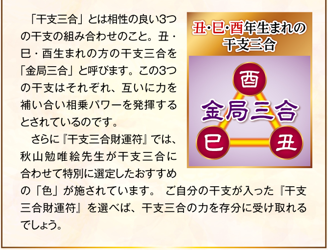 〈丑・巳・酉年生まれの干支三合：金局三合〉「干支三合」とは相性の良い３つの干支の組み合わせのこと。丑・巳・酉生まれの方の干支三合を「金局三合」と呼びます。この３つの干支はそれぞれ、互いに力を補い合い相乗パワーを発揮するとされているのです。そこで、『干支三合財運符 金局三合』の表面に記された三つ巴の中に、この丑・巳・酉の姿を施しました。これにより、干支三合の力を最大限に引き出し、金運ご利益を届けてくれるでしょう。