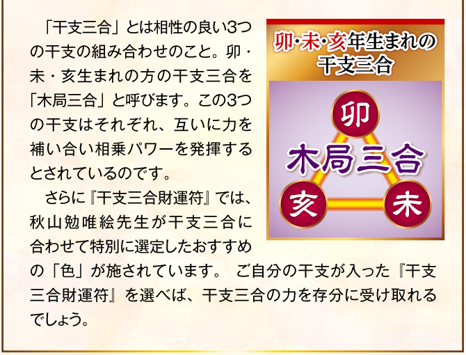 〈卯・未・亥年生まれの干支三合：木局三合〉「干支三合」とは相性の良い３つの干支の組み合わせのこと。卯・未・亥生まれの方の干支三合を「木局三合」と呼びます。この３つの干支はそれぞれ、互いに力を補い合い相乗パワーを発揮するとされているのです。そこで、『干支三合財運符 木局三合』の表面に記された三つ巴の中に、この卯・未・亥の姿を施しました。これにより、干支三合の力を最大限に引き出し、金運ご利益を届けてくれるでしょう。
