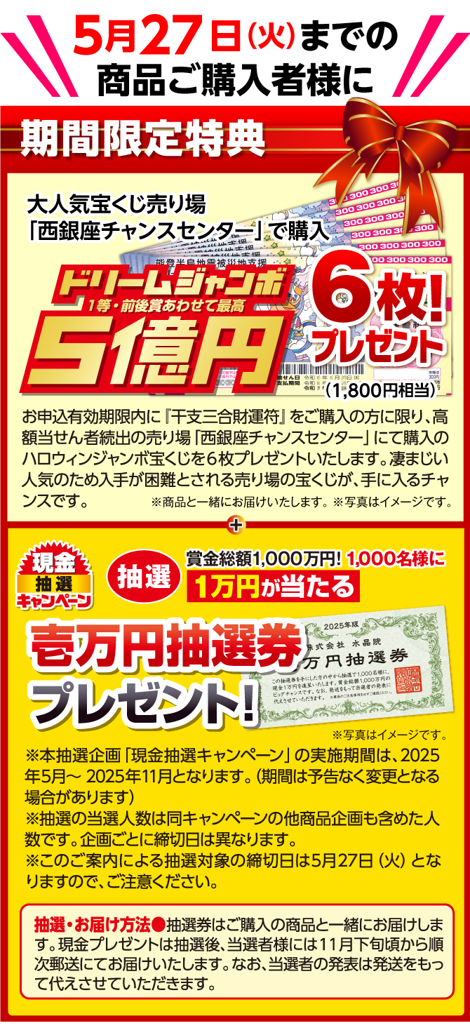 【5月27日（火）までの商品ご購入者様に、期間限定特典】大人気宝くじ売り場「西銀座チャンスセンター」で購入 ドリームジャンボ 1等・前後賞あわせて最高5億円 6枚（1,800円相当）プレゼント！　お申込有効期限内に『干支三合財運符』をご購入の方に限り、高額当せん者続出の売り場「西銀座チャンスセンター」にて購入のジャンボ宝くじを６枚プレゼントいたします。凄まじい人気のため入手が困難とされる売り場の宝くじが、手に入るチャンスです。（※商品と一緒にお届けいたします。 ※写真はイメージです。）抽選で1000名様に現金1万円が当たるチャンス！