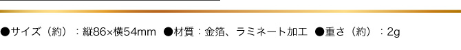 ●サイズ(約）：縦86×横54mm　●材質:金箔・ラミネート加工　●重さ（約）：２g