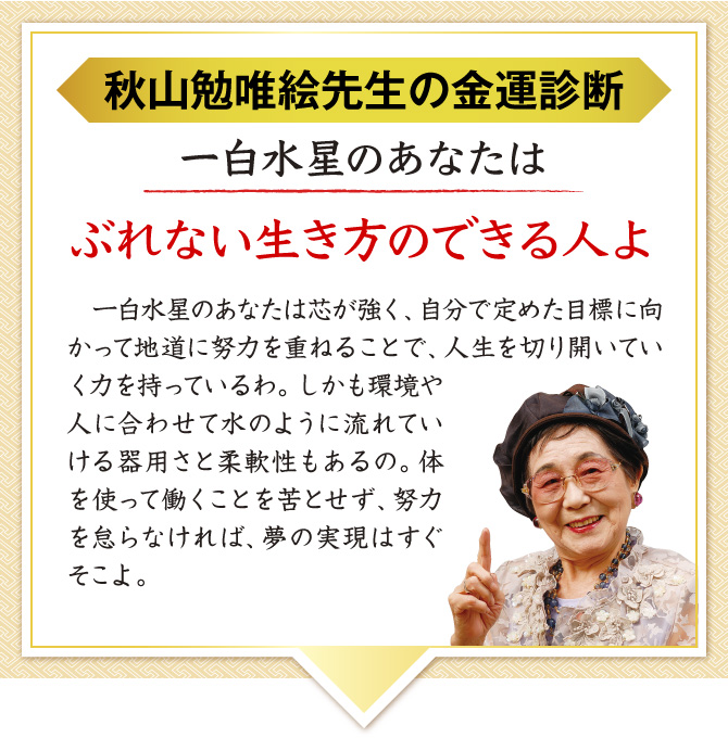 【秋山勉唯絵先生の金運診断】「一白水星のあなたはぶれない生き方のできる人よ」あなたは、目標に向かって人生を切り開いていく芯の強さを持っているわ。体を使って働くことを苦とせず、努力を怠らなければ、夢の実現はすぐそこ。金来符が金運を呼び込んでくれるわよ。