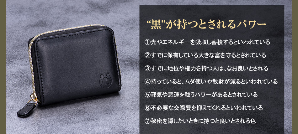 【“黒”が持つとされるパワー】①光やエネルギーを吸収し蓄積するといわれている／②すでに保有している大きな富を守るとされている／③すでに地位や権力を持つ人は、なお良いとされる／④持っていると、ムダ使いや散財が減るといわれている／⑤邪気や悪運を祓うパワーがあるとされている／⑥不必要な交際費を抑えてくれるといわれている／⑦秘密を隠したいときに持つと良いとされる色