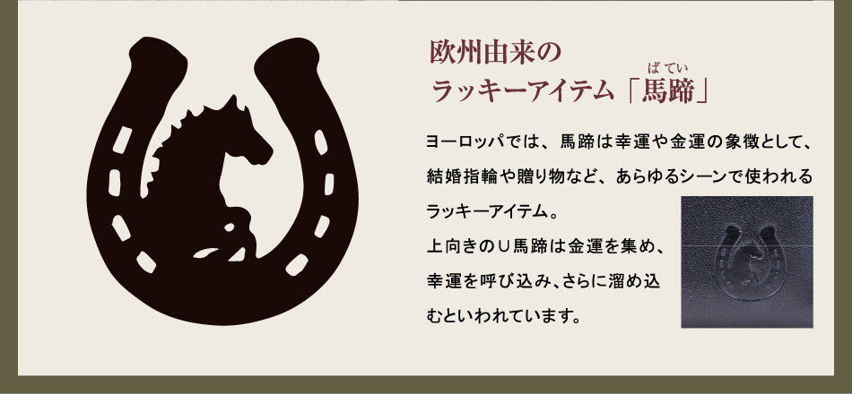 【欧州由来のラッキーアイテム「馬蹄」】ヨーロッパでは、馬蹄は幸運や金運の象徴として、結婚指輪や贈り物など、あらゆるシーンで使われるラッキーアイテム。上向きの∪馬蹄は金運を集め、幸運を呼び込み、さらに溜め込むといわれています。