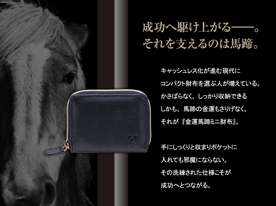 【成功へ駆け上がる――。それを支えるのは馬蹄。】キャッシュレス化が進む現代にコンパクト財布を選ぶ人が増えている。かさばらなく、しっかり収納できるしかも、馬蹄の金運もさりげなく。それが『金運馬蹄ミニ財布』。手にしっくりと収まりポケットに入れても邪魔にならない。その洗練された仕様こそが成功へとつながる。