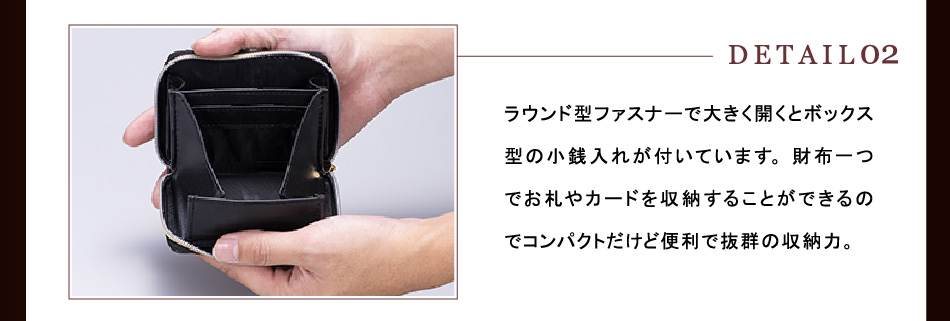 【DETAIL02】ラウンド型ファスナーで大きく開くとボックス型の小銭入れが付いています。財布一つでお札やカードを収納することができるのでコンパクトだけど便利で抜群の収納力。