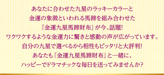 あなたに合わせた九星のラッキーカラーと金運の象徴といわれる馬蹄を組み合わせた『金運九星馬蹄財布』が今、話題！ワクワクするような金運力に驚きと感動の声が広がっています。自分の九星で選べるから相性もピッタリと大評判！あなたも『金運九星馬蹄財布』と一緒に、ハッピーでドラマチックな毎日を送ってみませんか？