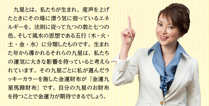 九星とは、私たちが生まれ、産声を上げたときにその場に漂う気に宿っているエネルギーを、法則に従って九つの数と七つの色、そして風水の思想である五行（木・火・土・金・水）に分類したものです。生まれた年から導かれるそれらの九星は、私たちの運気に大きな影響を持っていると考えられています。その九星ごとに私が選んだラッキーカラーを施した金運財布が『金運九星馬蹄財布』です。自分の九星のお財布を持つことで金運力が期待できるでしょう。