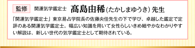 【監修：開運気学鑑定士 髙島由稀(たかしまゆうき）先生】「開運気学鑑定士」東京易占学院長の佐藤央佳先生の下で学び、卓越した鑑定で定評のある開運気学鑑定士。幅広い知識を用いて女性らしいきめ細やかなわかりやすい解説は、新しい世代の気学鑑定士として期待されている。