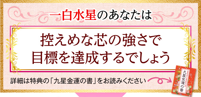 一白水星のあなたは、控えめな芯の強さで目標を達成するでしょう〈詳細は特典の「九星金運の書」をお読みください〉