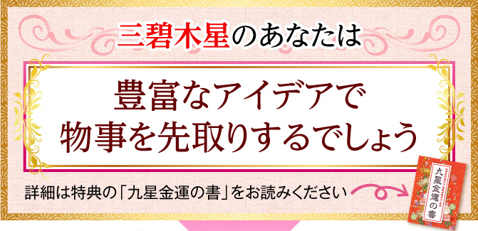 三碧木星のあなたは、豊富なアイデアで物事を先取りするでしょう〈詳細は特典の「九星金運の書」をお読みください〉