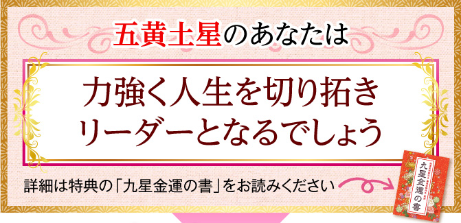 五黄土星のあなたは、力強く人生を切り拓きリーダーとなるでしょう〈詳細は特典の「九星金運の書」をお読みください〉