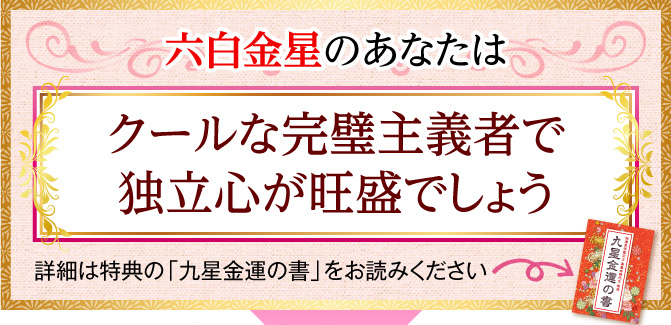 六白金星のあなたは、クールな完璧主義者で独立心が旺盛でしょう〈詳細は特典の「九星金運の書」をお読みください〉