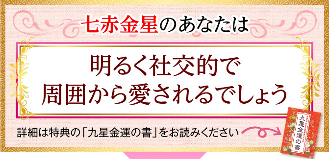 七赤金星のあなたは、明るく社交的で周囲から愛されるでしょう〈詳細は特典の「九星金運の書」をお読みください〉