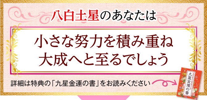 八白土星のあなたは、小さな努力を積み重ね大成へと至るでしょう〈詳細は特典の「九星金運の書」をお読みください〉