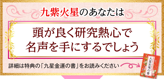 九紫火星のあなたは、頭が良く研究熱心で名声を手にするでしょう〈詳細は特典の「九星金運の書」をお読みください〉