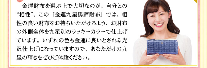 金運財布を選ぶ上で大切なのが、自分との“相性”。この『金運九星馬蹄財布』では、相性の良い財布をお持ちいただけるよう、お財布の外側全体を九星別のラッキーカラーで仕上げています。いずれの色も金運に良いとされる光沢仕上げになっていますので、あなただけの九星の輝きをぜひご体験ください。