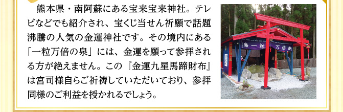 熊本県・南阿蘇にある宝来宝来神社。テレビなどでも紹介され、宝くじ当せん祈願で話題沸騰の人気の金運神社です。その境内にある「一粒万倍の泉」には、金運を願って参拝される方が絶えません。この『金運九星馬蹄財布』は宮司様自らご祈祷していただいており、参拝同様のご利益を授かれるでしょう。