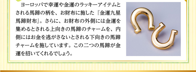 ヨーロッパで幸運や金運のラッキーアイテムとされる馬蹄の柄を、お財布に施した『金運九星馬蹄財布』。さらに、お財布の外側には金運を集めるとされる上向きの馬蹄のチャームを、内側にはお金を逃がさないとされる下向きの馬蹄チャームを施しています。この二つの馬蹄が金運を招いてくれるでしょう。