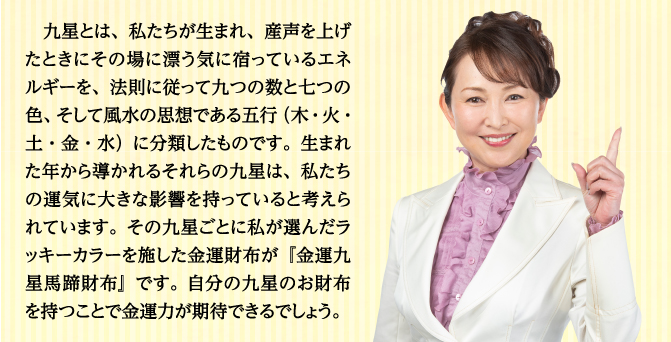 九星とは、私たちが生まれ、産声を上げたときにその場に漂う気に宿っているエネルギーを、法則に従って九つの数と七つの色、そして風水の思想である五行（木・火・土・金・水）に分類したものです。生まれた年から導かれるそれらの九星は、私たちの運気に大きな影響を持っていると考えられています。その九星ごとに私が選んだラッキーカラーを施した金運財布が『金運九星馬蹄財布』です。自分の九星のお財布を持つことで金運力が期待できるでしょう。