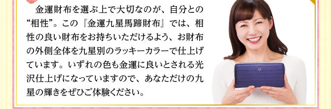 金運財布を選ぶ上で大切なのが、自分との“相性”。この『金運九星馬蹄財布』では、相性の良い財布をお持ちいただけるよう、お財布の外側全体を九星別のラッキーカラーで仕上げています。いずれの色も金運に良いとされる光沢仕上げになっていますので、あなただけの九星の輝きをぜひご体験ください。