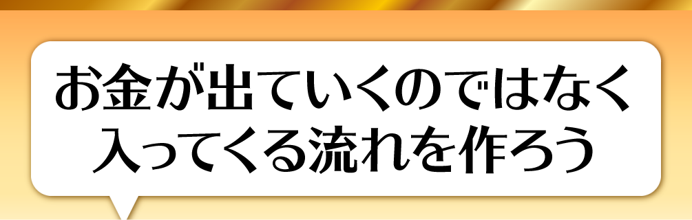 お金が出ていくのではなく入ってくる流れを作ろう