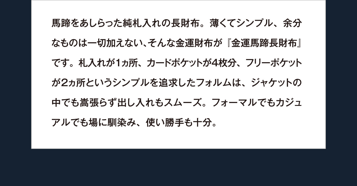 馬蹄をあしらった純札入れの長財布。薄くてシンプル、余分なものは一切加えない、そんな金運財布が『金運馬蹄長財布』です。札入れが１ヵ所、カードポケットが４枚分、フリーポケットが２ヵ所というシンプルを追求したフォルムは、ジャケットの中でも嵩張らず出し入れもスムーズ。フォーマルでもカジュアルでも場に馴染み、使い勝手も十分。