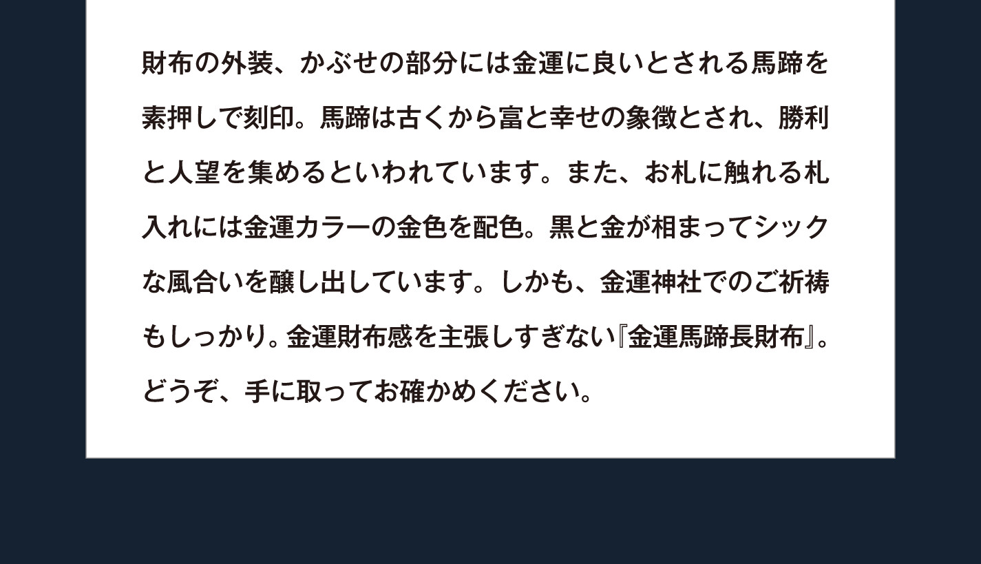 財布の外装、かぶせの部分には金運に良いとされる馬蹄を素押しで刻印。馬蹄は古くから富と幸せの象徴とされ、勝利と人望を集めるといわれています。また、お札に触れる札入れには金運カラーの金色を配色。黒と金が相まってシックな風合いを醸し出しています。しかも、金運神社でのご祈祷もしっかり。金運財布感を主張しすぎない『金運馬蹄長財布』。どうぞ、手に取ってお確かめください。