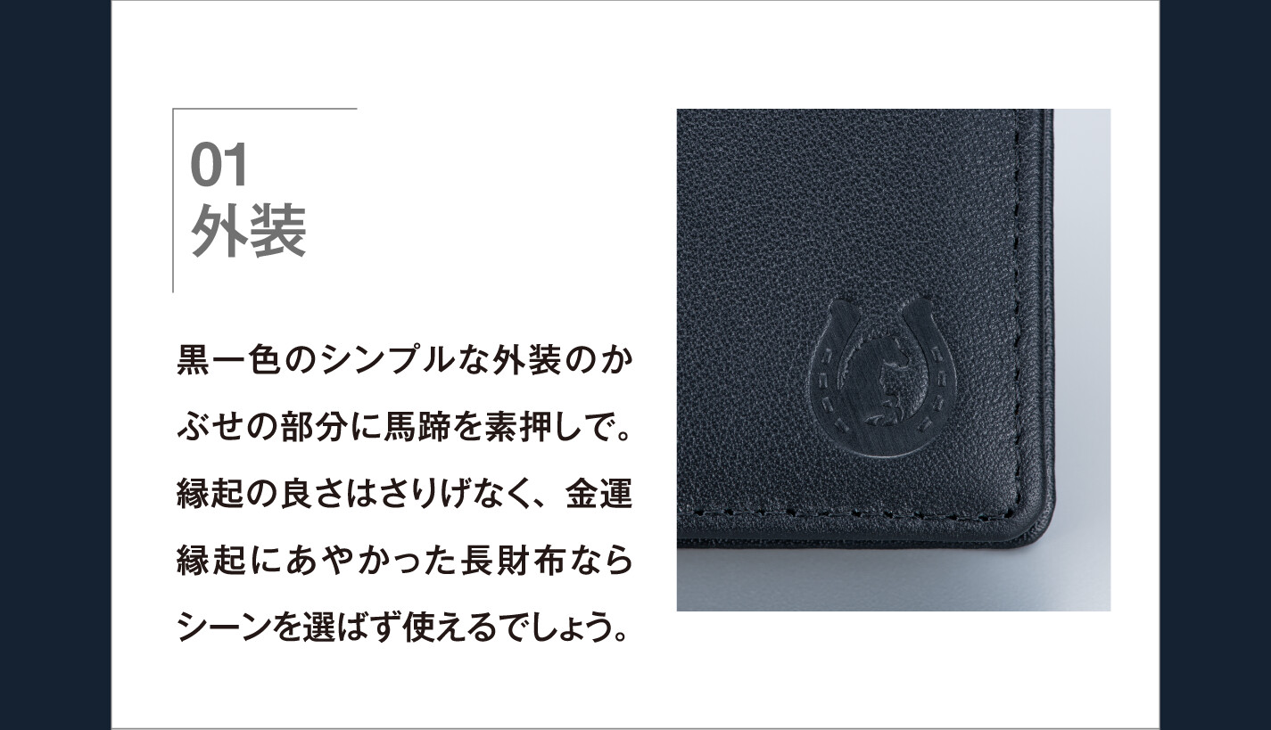 01 外装 黒一色のシンプルな外装のかぶせの部分に馬蹄を素押しで。縁起の良さはさりげなく、金運縁起にあやかった長財布ならシーンを選ばず使えるでしょう。