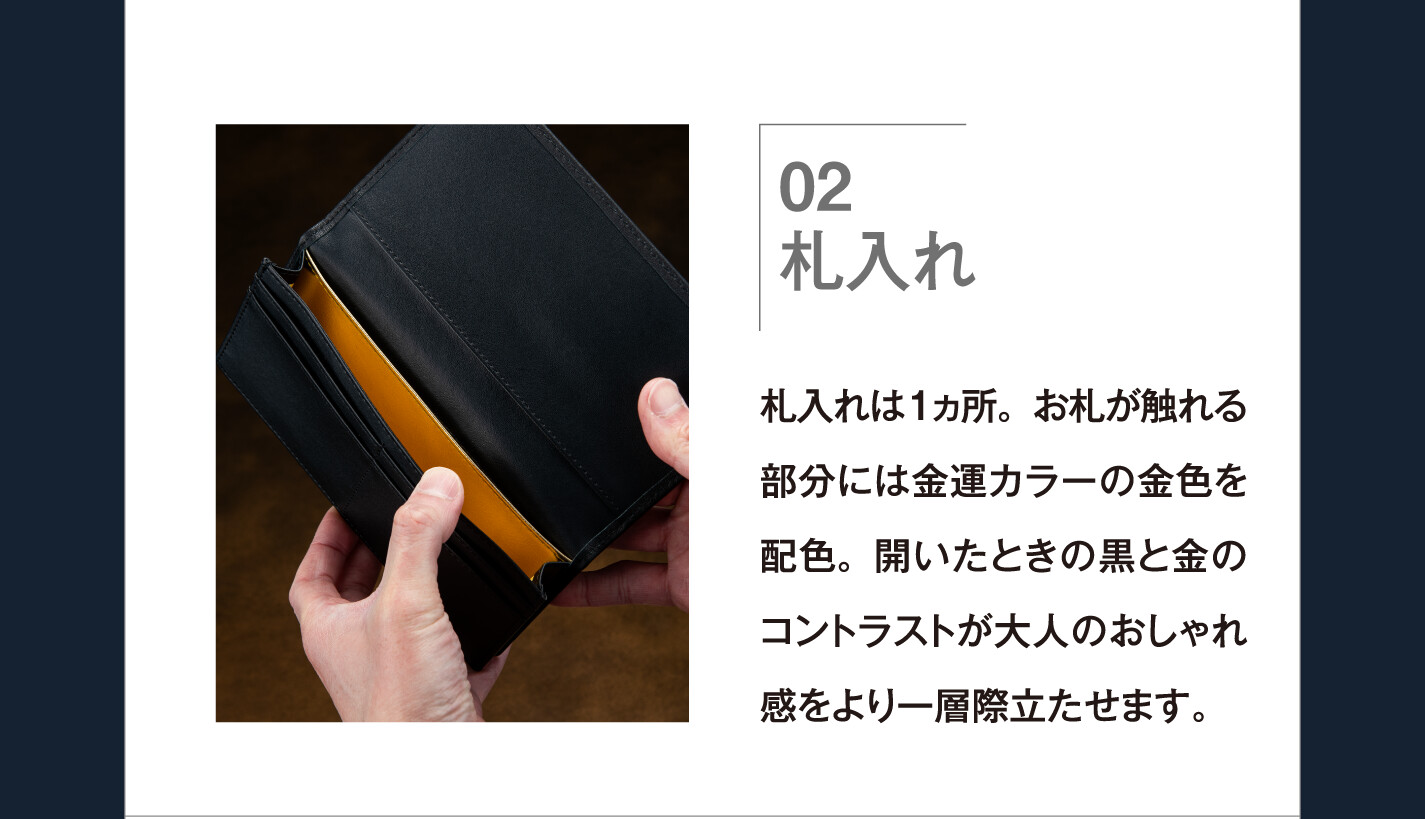 02 札入れ 札入れは１ヵ所。お札が触れる部分には金運カラーの金色を配色。開いたときの黒と金のコントラストが大人のおしゃれ感をより一層際立たせます。