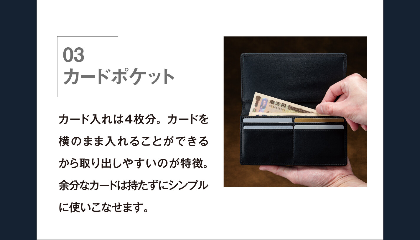03 カードポケット カード入れは４枚分。カードを横のまま入れることができるから取り出しやすいのが特徴。余分なカードは持たずにシンプルに使いこなせます。