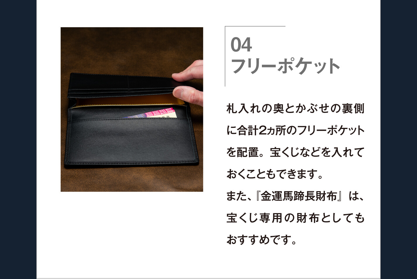 04 フリーポケット 札入れの奧とかぶせの裏側に合計２ヵ所のフリーポケットを配置。宝くじなどを入れておくこともできます。また、『金運馬蹄長財布』は、宝くじ専用の財布としてもおすすめです。