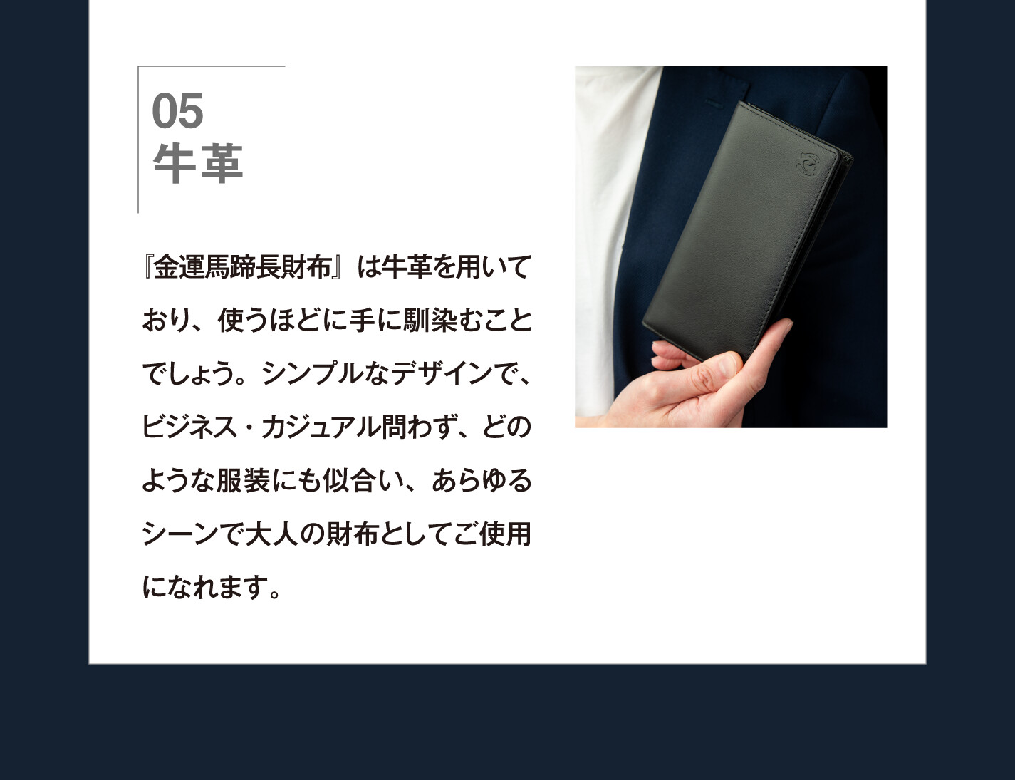 05 牛革 『金運馬蹄長財布』は牛革を用いており、使うほどに手に馴染むことでしょう。シンプルなデザインで、ビジネス・カジュアル問わず、どのような服装にも似合い、あらゆるシーンで大人の財布としてご使用になれます。
