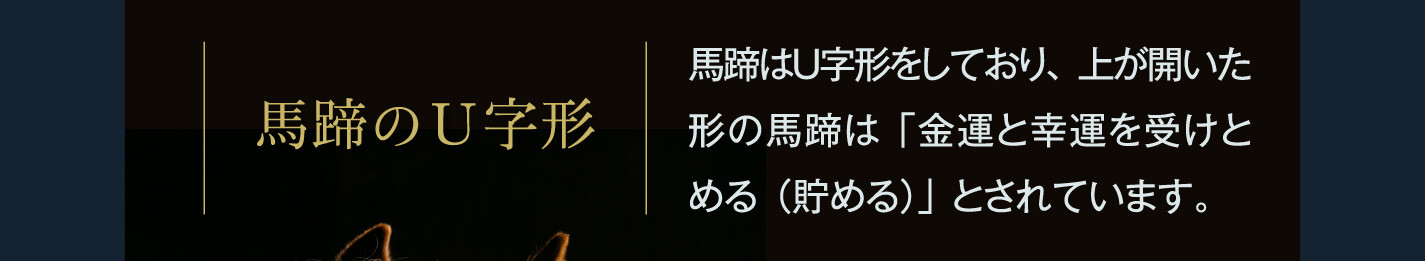 馬蹄のＵ字形 馬蹄はＵ字形をしており、上が開いた形の馬蹄は「金運と幸運を受けとめる（貯める）」とされています。