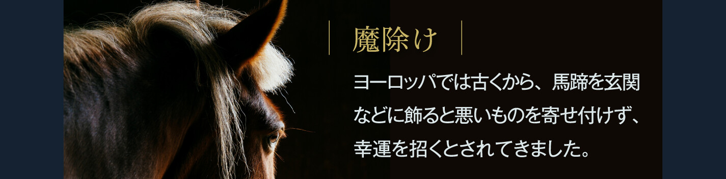 魔除け ヨーロッパでは古くから、馬蹄を玄関などに飾ると悪いものを寄せ付けず、幸運を招くとされてきました。