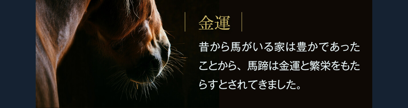 金運 昔から馬がいる家は豊かであったことから、馬蹄は金運と繁栄をもたらすとされてきました。