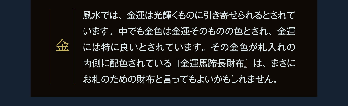 金 風水では、金運は光輝くものに引き寄せられるとされています。中でも金色は金運そのものの色とされ、金運には特に良いとされています。その金色が札入れの内側に配色されている『金運馬蹄長財布』は、まさにお札のための財布と言ってもよいかもしれません。