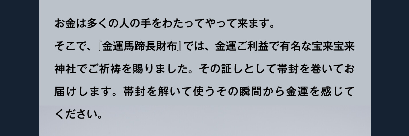 お金は多くの人の手をわたってやって来ます。そこで、『金運馬蹄長財布』では、金運ご利益で有名な宝来宝来神社でご祈祷を賜りました。その証しとして帯封を巻いてお届けします。帯封を解いて使うその瞬間から金運を感じてください。